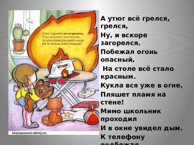 А утюг всё грелся, грелся, Ну, и вскоре загорелся. Побежал огонь опасный,  На столе всё стало красным. Кукла вся уже в огне, Пляшет пламя на стене! Мимо школьник проходил И в окне увидел дым. К телефону подбежал, «01» скорей набрал: -Приезжайте, помогите, В доме девочка, спасите! 