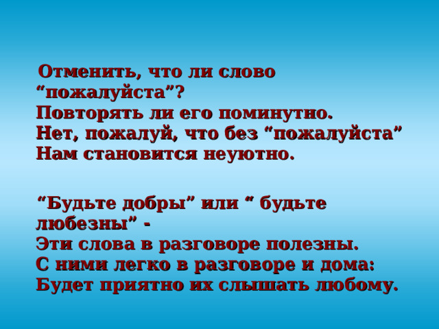  Отменить, что ли слово “пожалуйста”?  Повторять ли его поминутно.  Нет, пожалуй, что без “пожалуйста”  Нам становится неуютно.  “ Будьте добры” или “ будьте любезны” -  Эти слова в разговоре полезны.  С ними легко в разговоре и дома:  Будет приятно их слышать любому. 