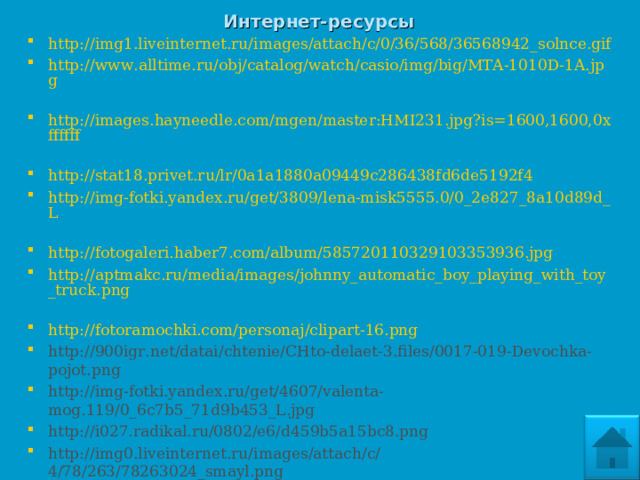 Интернет-ресурсы http://img1.liveinternet.ru/images/attach/c/0/36/568/36568942_solnce.gif  http://www.alltime.ru/obj/catalog/watch/casio/img/big/MTA-1010D-1A.jpg  http://images.hayneedle.com/mgen/master:HMI231.jpg?is=1600,1600,0xffffff  http://stat18.privet.ru/lr/0a1a1880a09449c286438fd6de5192f4  http://img-fotki.yandex.ru/get/3809/lena-misk5555.0/0_2e827_8a10d89d_L  http://fotogaleri.haber7.com/album/585720110329103353936.jpg http://aptmakc.ru/media/images/johnny_automatic_boy_playing_with_toy_truck.png  http://fotoramochki.com/personaj/clipart-16.png  http://900igr.net/datai/chtenie/CHto-delaet-3.files/0017-019-Devochka-pojot.png  http://img-fotki.yandex.ru/get/4607/valenta-mog.119/0_6c7b5_71d9b453_L.jpg  http://i027.radikal.ru/0802/e6/d459b5a15bc8.png http://img0.liveinternet.ru/images/attach/c/4/78/263/78263024_smayl.png  http://yoursmileys.ru/ksmile/giant/k28044.png    