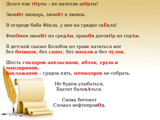 Долго ели т О рты – не налезли ш О рты! Звон И т звонарь, звон Я т в звонок. В огороде баба Фёкла, у нее на грядке св Ё кла! Фен О мен звон И т по сред А м, прин Я в догов О р по год А м. В детской сказке Колобок по траве катиться мог без ботинок , без сапог , без носков и без чулок . Шесть гектаров апельсинов, яблок, груш и мандаринов, баклажанов – грядок пять, помидоров не собрать. Не будем улыбаться, Хватит балов А ться. Снова бегемот Сломал нефтепров О д. 