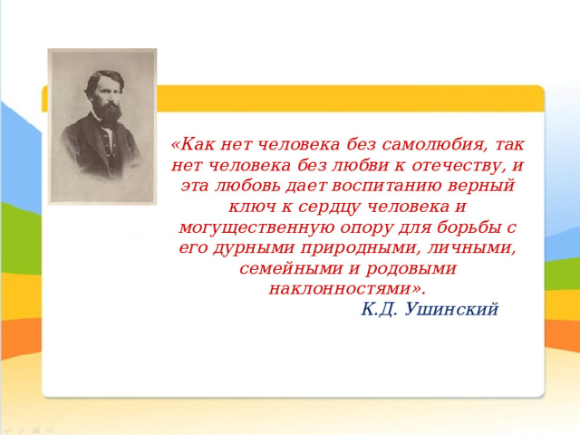  «Как нет человека без самолюбия, так нет человека без любви к отечеству, и эта любовь дает воспитанию верный ключ к сердцу человека и могущественную опору для борьбы с его дурными природными, личными, семейными и родовыми наклонностями».  К.Д. Ушинский 