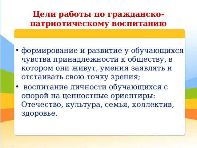 Цели работы по гражданско-патриотическому воспитанию формирование и развитие у обучающихся чувства принадлежности к обществу, в котором они живут, умения заявлять и отстаивать свою точку зрения;  воспитание личности обучающихся с опорой на ценностные ориентиры: Отечество, культура, семья, коллектив, здоровье.   