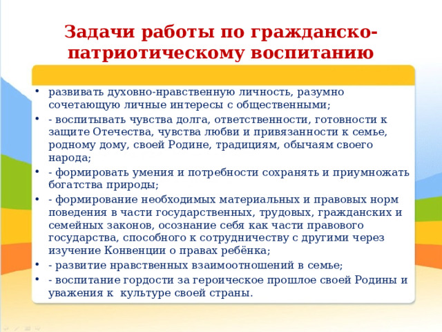 Задачи работы по гражданско-патриотическому воспитанию развивать духовно-нравственную личность, разумно сочетающую личные интересы с общественными; - воспитывать чувства долга, ответственности, готовности к защите Отечества, чувства любви и привязанности к семье, родному дому, своей Родине, традициям, обычаям своего народа; - формировать умения и потребности сохранять и приумножать богатства природы; - формирование необходимых материальных и правовых норм поведения в части государственных, трудовых, гражданских и семейных законов, осознание себя как части правового государства, способного к сотрудничеству с другими через изучение Конвенции о правах ребёнка; - развитие нравственных взаимоотношений в семье; - воспитание гордости за героическое прошлое своей Родины и уважения к культуре своей страны. 