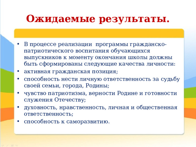 Ожидаемые результаты. В процессе реализации  программы гражданско-патриотического воспитания обучающихся   выпускников к моменту окончания школы должны быть сформированы следующие качества личности:  активная гражданская позиция;  способность нести личную ответственность за судьбу своей семьи, города, Родины;  чувство патриотизма, верности Родине и готовности служения Отечеству;  духовность, нравственность, личная и общественная ответственность;  способность к саморазвитию. 