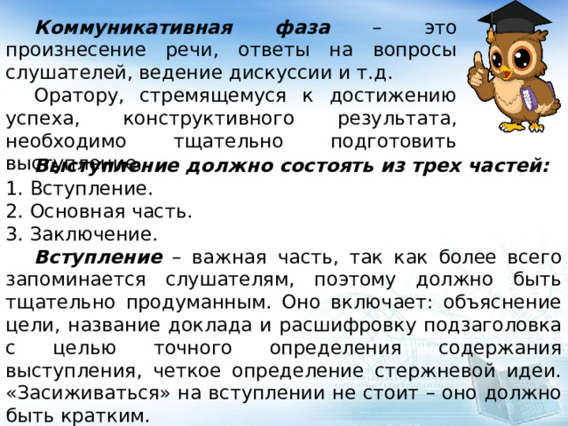  Коммуникативная фаза – это произнесение речи, ответы на вопросы слушателей, ведение дискуссии и т.д.  Оратору, стремящемуся к достижению успеха, конструктивного результата, необходимо тщательно подготовить выступление.  Выступление должно состоять из трех частей: 1. Вступление. 2. Основная часть. 3. Заключение.  Вступление – важная часть, так как более всего запоминается слушателям, поэтому должно быть тщательно продуманным. Оно включает: объяснение цели, название доклада и расшифровку подзаголовка с целью точного определения содержания выступления, четкое определение стержневой идеи. «Засиживаться» на вступлении не стоит – оно должно быть кратким. 