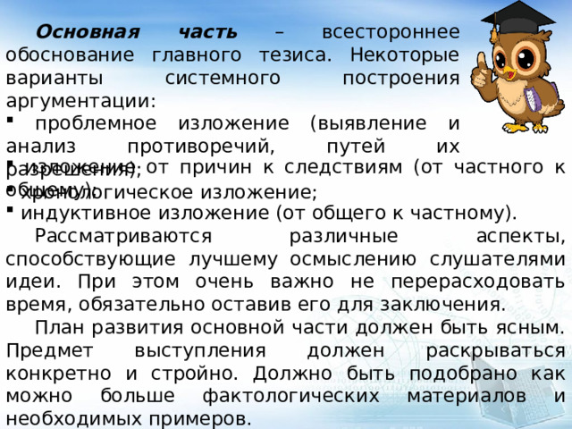  Основная часть – всестороннее обоснование главного тезиса. Некоторые варианты системного построения аргументации:  проблемное изложение (выявление и анализ противоречий, путей их разрешения);  хронологическое изложение;  изложение от причин к следствиям (от частного к общему);  индуктивное изложение (от общего к частному).  Рассматриваются различные аспекты, способствующие лучшему осмыслению слушателями идеи. При этом очень важно не перерасходовать время, обязательно оставив его для заключения.  План развития основной части должен быть ясным. Предмет выступления должен раскрываться конкретно и стройно. Должно быть подобрано как можно больше фактологических материалов и необходимых примеров. 