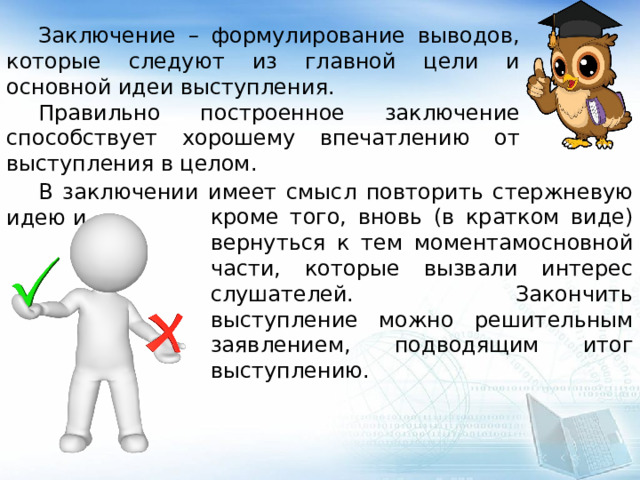  Заключение – формулирование выводов, которые следуют из главной цели и основной идеи выступления.  Правильно построенное заключение способствует хорошему впечатлению от выступления в целом.  В заключении имеет смысл повторить стержневую идею и, кроме того, вновь (в кратком виде) вернуться к тем моментамосновной части, которые вызвали интерес слушателей. Закончить выступление можно решительным заявлением, подводящим итог выступлению. 