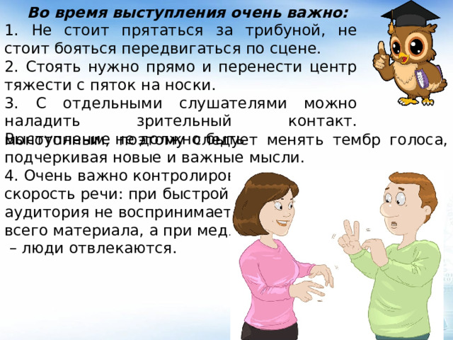  Во время выступления очень важно: 1. Не стоит прятаться за трибуной, не стоит бояться передвигаться по сцене. 2. Стоять нужно прямо и перенести центр тяжести с пяток на носки. 3. С отдельными слушателями можно наладить зрительный контакт. Выступление не должно быть монотонным, поэтому следует менять тембр голоса, подчеркивая новые и важные мысли. 4. Очень важно контролировать скорость речи: при быстрой речи аудитория не воспринимает всего материала, а при медленной – люди отвлекаются. 