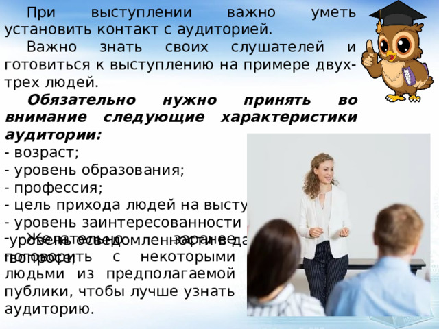 При выступлении важно уметь установить контакт с аудиторией.  Важно знать своих слушателей и готовиться к выступлению на примере двух-трех людей.  Обязательно нужно принять во внимание следующие характеристики аудитории: - возраст; - уровень образования; - профессия; - цель прихода людей на выступление; - уровень заинтересованности в теме; уровень осведомленности в данном вопросе;  Желательно заранее поговорить с некоторыми людьми из предполагаемой публики, чтобы лучше узнать аудиторию. 