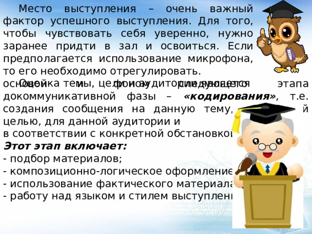  Место выступления – очень важный фактор успешного выступления. Для того, чтобы чувствовать себя уверенно, нужно заранее придти в зал и освоиться. Если предполагается использование микрофона, то его необходимо отрегулировать.  Оценка темы, цели и аудитории является основой и фоном следующего этапа докоммуникативной фазы – «кодирования» ,  т.е. создания сообщения на данную тему, с заданной целью, для данной аудитории и в соответствии с конкретной обстановкой. Этот этап включает: - подбор материалов; - композиционно-логическое оформление речи; - использование фактического материала; - работу над языком и стилем выступления. 