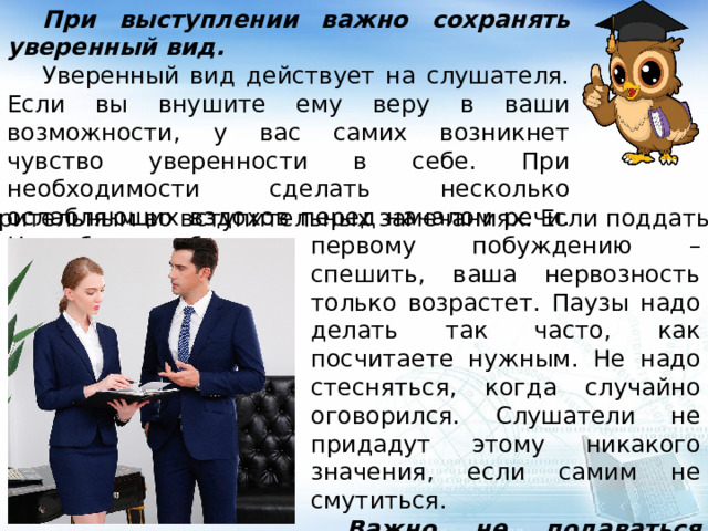  При выступлении важно сохранять уверенный вид.  Уверенный вид действует на слушателя. Если вы внушите ему веру в ваши возможности, у вас самих возникнет чувство уверенности в себе. При необходимости сделать несколько ослабляющих вздохов перед началом речи. Надо быть особенно осмотрительным во вступительных замечаниях. Если поддаться первому побуждению – спешить, ваша нервозность только возрастет. Паузы надо делать так часто, как посчитаете нужным. Не надо стесняться, когда случайно оговорился. Слушатели не придадут этому никакого значения, если самим не смутиться.  Важно не подаваться страху и преодолевать его действием! 