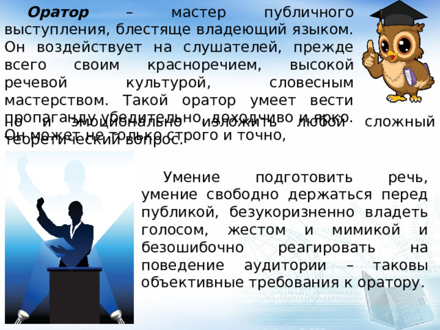  Оратор – мастер публичного выступления, блестяще владеющий языком. Он воздействует на слушателей, прежде всего своим красноречием, высокой речевой культурой, словесным мастерством. Такой оратор умеет вести пропаганду убедительно, доходчиво и ярко. Он может не только строго и точно, но и эмоционально изложить любой сложный теоретический вопрос.  Умение подготовить речь, умение свободно держаться перед публикой, безукоризненно владеть голосом, жестом и мимикой и безошибочно реагировать на поведение аудитории – таковы объективные требования к оратору. 