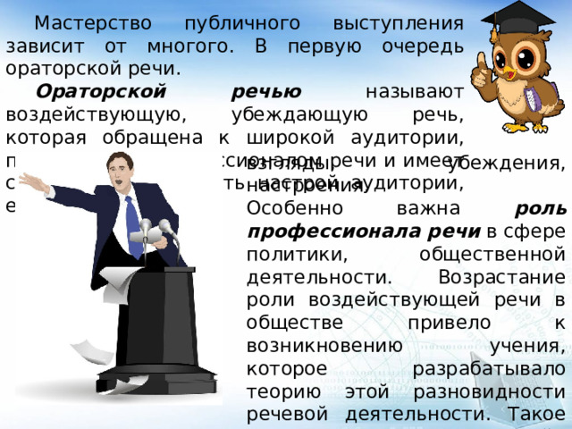  Мастерство публичного выступления зависит от многого. В первую очередь ораторской речи.  Ораторской речью называют воздействующую, убеждающую речь, которая обращена к широкой аудитории, произносится профессионалом речи и имеет своей целью изменить настрой аудитории, её взгляды, убеждения, настроения. Особенно важна роль профессионала речи в сфере политики, общественной деятельности. Возрастание роли воздействующей речи в обществе привело к возникновению учения, которое разрабатывало теорию этой разновидности речевой деятельности. Такое учение называется риторикой. 