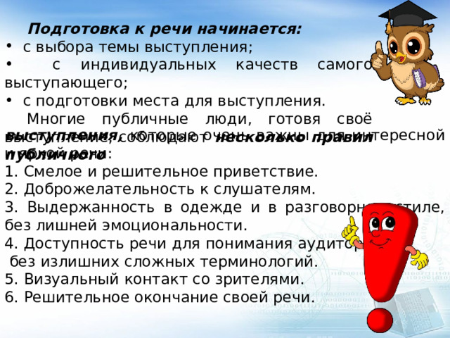  Подготовка к речи начинается:  с выбора темы выступления;  с индивидуальных качеств самого выступающего;  с подготовки места для выступления.  Многие публичные люди, готовя своё выступление, соблюдают несколько правил публичного выступления, которые очень важны для интересной и яркой речи: 1. Смелое и решительное приветствие. 2. Доброжелательность к слушателям. 3. Выдержанность в одежде и в разговорном стиле, без лишней эмоциональности. 4. Доступность речи для понимания аудитории,  без излишних сложных терминологий. 5. Визуальный контакт со зрителями. 6. Решительное окончание своей речи. 