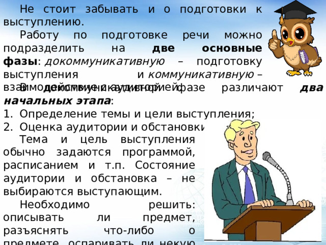  Не стоит забывать и о подготовки к выступлению.  Работу по подготовке речи можно подразделить на две основные фазы :  докоммуникативную – подготовку выступления и  коммуникативную  –взаимодействие с аудиторией.  В докоммуникативной фазе различают два начальных этапа : Определение темы и цели выступления; Оценка аудитории и обстановки.  Тема и цель выступления обычно задаются программой, расписанием и т.п. Состояние аудитории и обстановка – не выбираются выступающим.  Необходимо решить: описывать ли предмет, разъяснять что-либо о предмете, оспаривать ли некую точку зрения или излагать новую версию. 