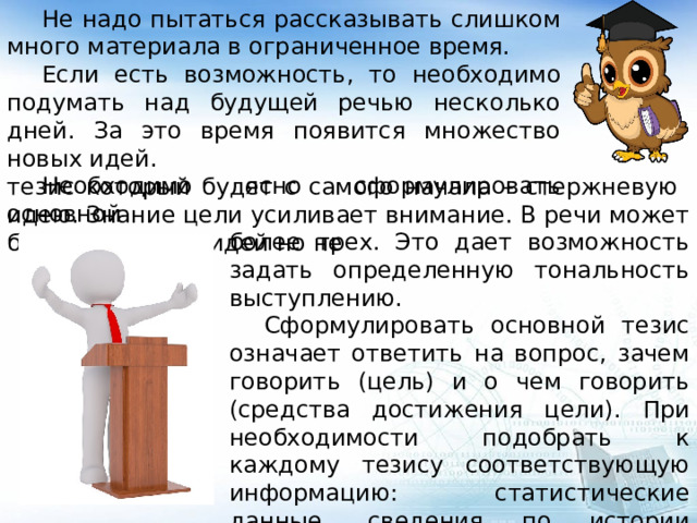  Не надо пытаться рассказывать слишком много материала в ограниченное время.  Если есть возможность, то необходимо подумать над будущей речью несколько дней. За это время появится множество новых идей.  Необходимо ясно сформулировать основной тезис который будет с самого начала – стержневую идею. Знание цели усиливает внимание. В речи может быть несколько идей но не более трех. Это дает возможность задать определенную тональность выступлению.  Сформулировать основной тезис означает ответить на вопрос, зачем говорить (цель) и о чем говорить (средства достижения цели). При необходимости подобрать к каждому тезису соответствующую информацию: статистические данные, сведения по истории вопроса, результаты социологических опросов. 