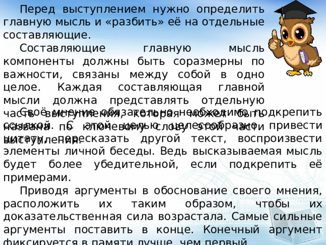  Перед выступлением нужно определить главную мысль и «разбить» её на отдельные составляющие.  Составляющие главную мысль компоненты должны быть соразмерны по важности, связаны между собой в одно целое. Каждая составляющая главной мысли должна представлять отдельную часть выступления, которая может быть названа по ключевому слову этой части выступления.  Своё мнение обязательно необходимо подкрепить ссылкой. С этой целью целесообразно привести цитату, пересказать другой текст, воспроизвести элементы личной беседы. Ведь высказываемая мысль будет более убедительной, если подкрепить её примерами.  Приводя аргументы в обоснование своего мнения, расположить их таким образом, чтобы их доказательственная сила возрастала. Самые сильные аргументы поставить в конце. Конечный аргумент фиксируется в памяти лучше, чем первый. 