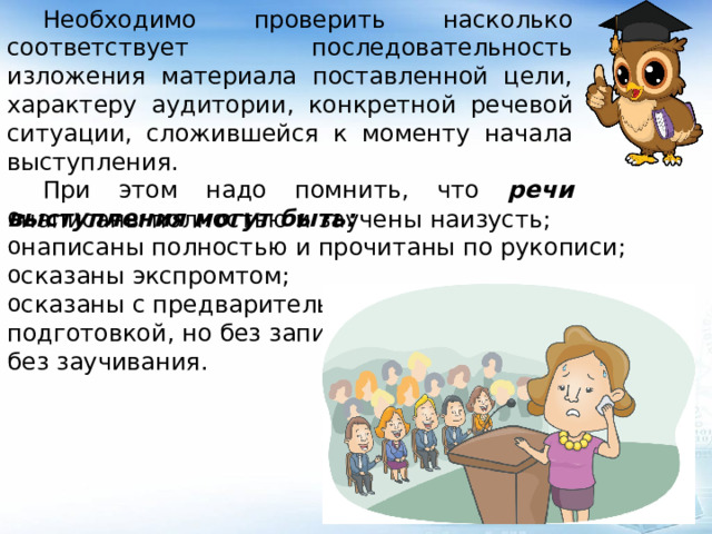  Необходимо проверить насколько соответствует последовательность изложения материала поставленной цели, характеру аудитории, конкретной речевой ситуации, сложившейся к моменту начала выступления.  При этом надо помнить, что речи выступления могут быть: написаны полностью и заучены наизусть; написаны полностью и прочитаны по рукописи; сказаны экспромтом; сказаны с предварительной подготовкой, но без записи и без заучивания. 