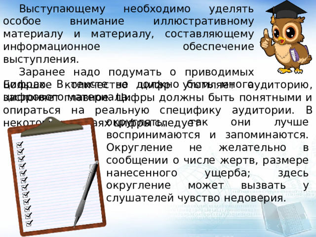  Выступающему необходимо уделять особое внимание иллюстративному материалу и материалу, составляющему информационное обеспечение выступления.  Заранее надо подумать о приводимых цифрах. В тексте не должно быть много цифрового материала. Большое количество цифр утомляет аудиторию, заслоняет главное. Цифры должны быть понятными и опираться на реальную специфику аудитории. В некоторых случаях цифры следует округлять, так они лучше воспринимаются и запоминаются. Округление не желательно в сообщении о числе жертв, размере нанесенного ущерба; здесь округление может вызвать у слушателей чувство недоверия. 