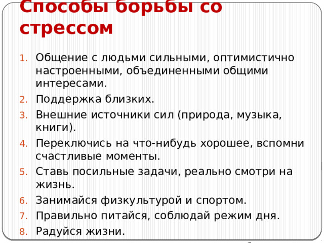 Способы борьбы со стрессом Общение с людьми сильными, оптимистично настроенными, объединенными общими интересами. Поддержка близких. Внешние источники сил (природа, музыка, книги). Переключись на что-нибудь хорошее, вспомни счастливые моменты. Ставь посильные задачи, реально смотри на жизнь. Занимайся физкультурой и спортом. Правильно питайся, соблюдай режим дня. Радуйся жизни. Помни, мы сильны, когда верим в себя. 