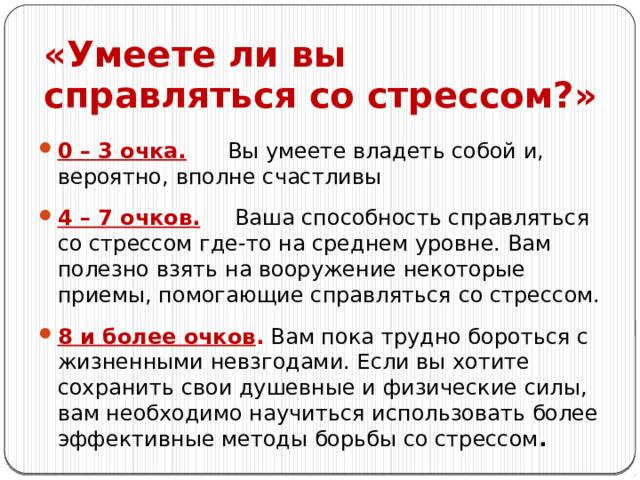 «Умеете ли вы справляться со стрессом?» 0 – 3 очка. Вы умеете владеть собой и, вероятно, вполне счастливы 4 – 7 очков. Ваша способность справляться со стрессом где-то на среднем уровне. Вам полезно взять на вооружение некоторые приемы, помогающие справляться со стрессом. 8 и более очков . Вам пока трудно бороться с жизненными невзгодами. Если вы хотите сохранить свои душевные и физические силы, вам необходимо научиться использовать более эффективные методы борьбы со стрессом . 