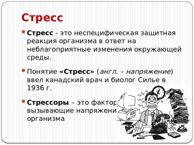 Стресс Стресс - это неспецифическая защитная реакция организма в ответ на неблагоприятные изменения окружающей среды. Понятие «Стресс» ( англ. – напряжение ) ввел канадский врач и биолог Силье в 1936 г. Стрессоры –  это факторы, вызывающие напряжение организма 