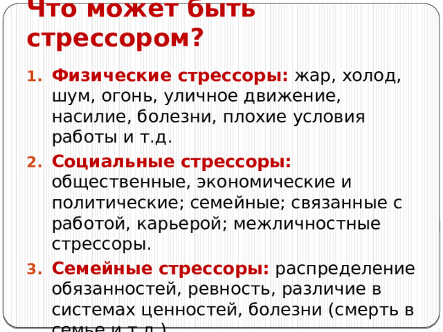 Что может быть стрессором? Физические стрессоры: жар, холод, шум, огонь, уличное движение, насилие, болезни, плохие условия работы и т.д. Социальные стрессоры: общественные, экономические и политические; семейные; связанные с работой, карьерой; межличностные стрессоры. Семейные стрессоры: распределение обязанностей, ревность, различие в системах ценностей, болезни (смерть в семье и т.д.).. 