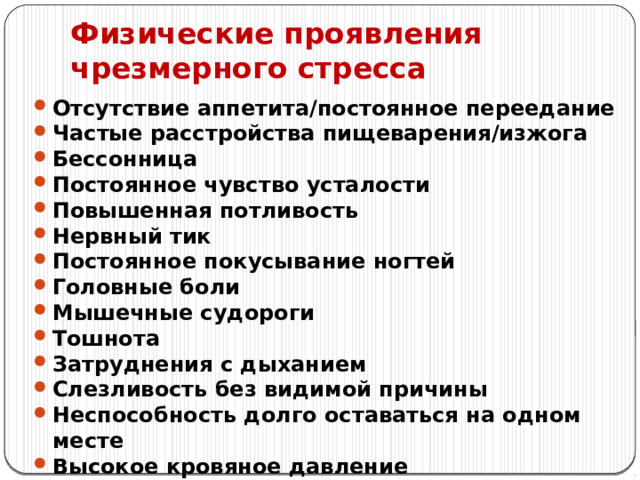 Физические проявления чрезмерного стресса Отсутствие аппетита/постоянное переедание Частые расстройства пищеварения/изжога Бессонница Постоянное чувство усталости Повышенная потливость Нервный тик Постоянное покусывание ногтей Головные боли Мышечные судороги Тошнота Затруднения с дыханием Слезливость без видимой причины Неспособность долго оставаться на одном месте Высокое кровяное давление 