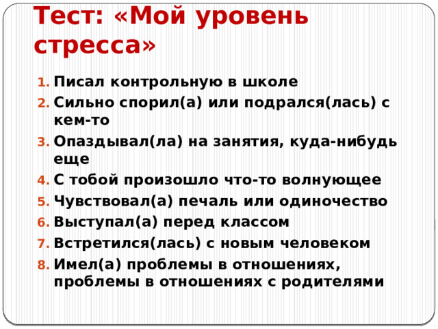 Тест: «Мой уровень стресса» Писал контрольную в школе Сильно спорил(а) или подрался(лась) с кем-то Опаздывал(ла) на занятия, куда-нибудь еще С тобой произошло что-то волнующее Чувствовал(а) печаль или одиночество Выступал(а) перед классом Встретился(лась) с новым человеком Имел(а) проблемы в отношениях, проблемы в отношениях с родителями 