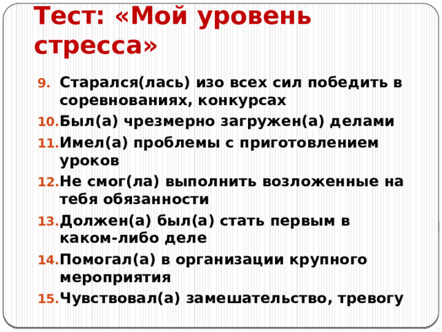 Тест: «Мой уровень стресса» Старался(лась) изо всех сил победить в соревнованиях, конкурсах Был(а) чрезмерно загружен(а) делами Имел(а) проблемы с приготовлением уроков Не смог(ла) выполнить возложенные на тебя обязанности Должен(а) был(а) стать первым в каком-либо деле Помогал(а) в организации крупного мероприятия Чувствовал(а) замешательство, тревогу 