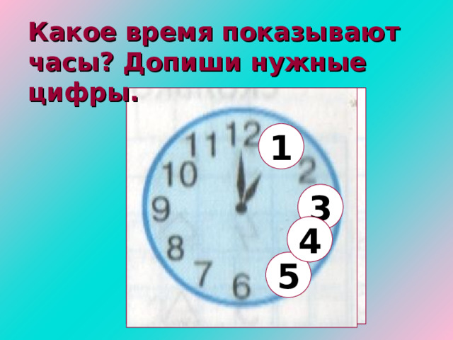 Какое время показывают часы? Допиши нужные цифры. 1 3 4 5 