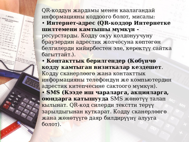 QR-коддун жардамы менен каалагандай информацияны коддоого болот, мисалы: • Интернет-адрес (QR-коддор Интернетке шилтемени камтышы мүмкүн - ресурстарды. Кодду окуу колдонуучуну браузердин адрестик жолчосуна көптөгөн белгилерди кийирбестен эле, керектүү сайтка багыттайт.). • Контакттык берилгендер (Көбүнчө кодду камтыган визиткалар кездешет . Кодду сканерлөөгө жана контакттык информацияны телефондун же компьютердин адрестик китепчесине сактоого мүмкүн). • SMS (Кээде иш чараларга, акцияларга, оюндарга катышууда SMS жөнөтүү талап кылынат. QR-код силерди текстти терүү зарылдыгынан куткарат. Кодду сканерлөөгө жана жөнөтүүгө даяр билдирүүнү алууга болот). 