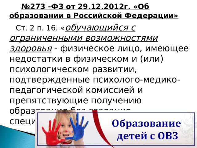   № 273 -ФЗ от 29.12.2012г. «Об образовании в Российской Федерации»  Ст. 2 п. 16. « обучающийся с ограниченными возможностями здоровья - физическое лицо, имеющее недостатки в физическом и (или) психологическом развитии, подтвержденные психолого-медико-педагогической комиссией и препятствующие получению образования без создания специальных условий» 