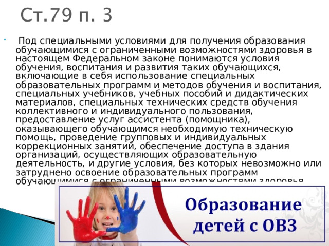   Под специальными условиями для получения образования обучающимися с ограниченными возможностями здоровья в настоящем Федеральном законе понимаются условия обучения, воспитания и развития таких обучающихся, включающие в себя использование специальных образовательных программ и методов обучения и воспитания, специальных учебников, учебных пособий и дидактических материалов, специальных технических средств обучения коллективного и индивидуального пользования, предоставление услуг ассистента (помощника), оказывающего обучающимся необходимую техническую помощь, проведение групповых и индивидуальных коррекционных занятий, обеспечение доступа в здания организаций, осуществляющих образовательную деятельность, и другие условия, без которых невозможно или затруднено освоение образовательных программ обучающимися с ограниченными возможностями здоровья. 