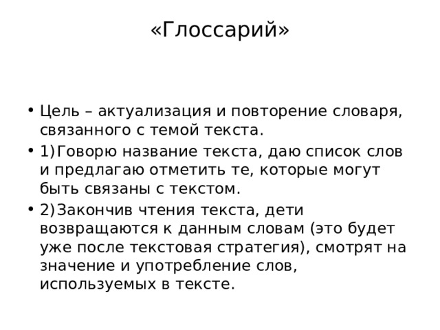«Глоссарий»   Цель – актуализация и повторение словаря, связанного с темой текста. 1)  Говорю название текста, даю список слов и предлагаю отметить те, которые могут быть связаны с текстом. 2)  Закончив чтения текста, дети возвращаются к данным словам (это будет уже после текстовая стратегия), смотрят на значение и употребление слов, используемых в тексте. 