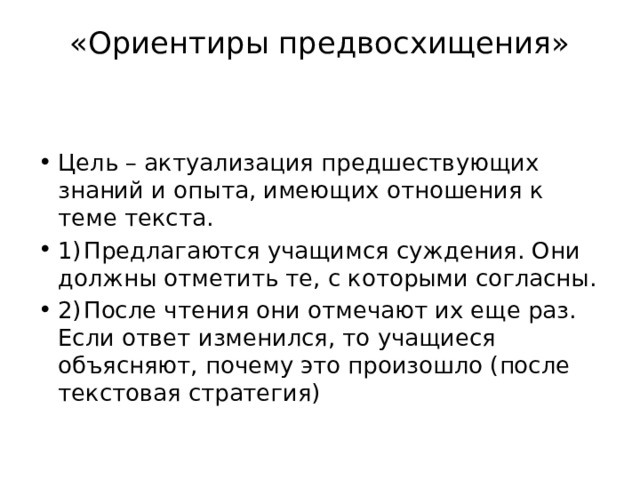 «Ориентиры предвосхищения»   Цель – актуализация предшествующих знаний и опыта, имеющих отношения к теме текста. 1)  Предлагаются учащимся суждения. Они должны отметить те, с которыми согласны. 2)  После чтения они отмечают их еще раз. Если ответ изменился, то учащиеся объясняют, почему это произошло (после текстовая стратегия) 