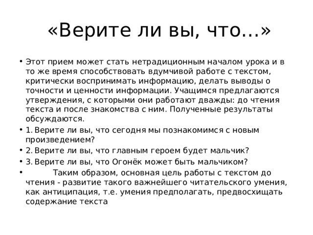  «Верите ли вы, что…» Этот прием может стать нетрадиционным началом урока и в то же время способствовать вдумчивой работе с текстом, критически воспринимать информацию, делать выводы о точности и ценности информации. Учащимся предлагаются утверждения, с которыми они работают дважды: до чтения текста и после знакомства с ним. Полученные результаты обсуждаются. 1.  Верите ли вы, что сегодня мы познакомимся с новым произведением? 2.  Верите ли вы, что главным героем будет мальчик? 3.  Верите ли вы, что Огонёк может быть мальчиком?  Таким образом, основная цель работы с текстом до чтения - развитие такого важнейшего читательского умения, как антиципация, т.е. умения предполагать, предвосхищать содержание текста 