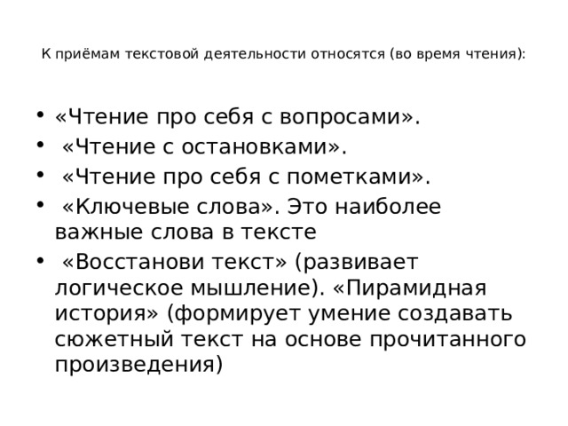  К приёмам текстовой деятельности относятся (во время чтения):   «Чтение про себя с вопросами».  «Чтение с остановками».  «Чтение про себя с пометками».  «Ключевые слова». Это наиболее важные слова в тексте  «Восстанови текст» (развивает логическое мышление). «Пирамидная история» (формирует умение создавать сюжетный текст на основе прочитанного произведения) 