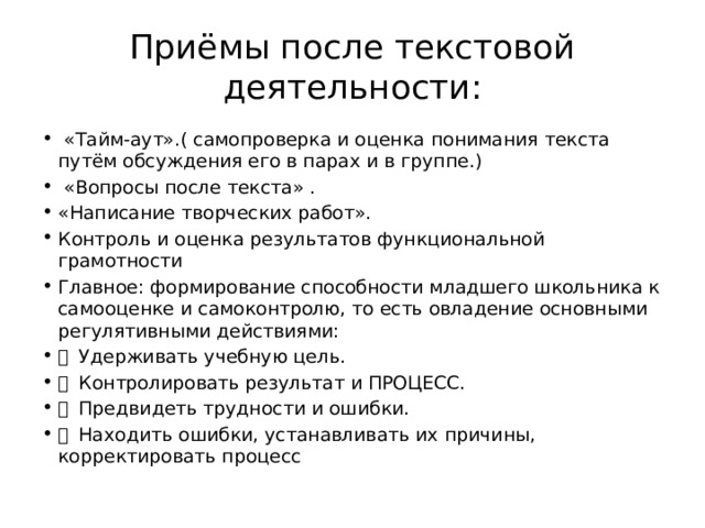 Приёмы после текстовой деятельности:  «Тайм-аут».( самопроверка и оценка понимания текста путём обсуждения его в парах и в группе.)  «Вопросы после текста» . «Написание творческих работ». Контроль и оценка результатов функциональной грамотности Главное: формирование способности младшего школьника к самооценке и самоконтролю, то есть овладение основными регулятивными действиями:   Удерживать учебную цель.   Контролировать результат и ПРОЦЕСС.   Предвидеть трудности и ошибки.   Находить ошибки, устанавливать их причины, корректировать процесс 