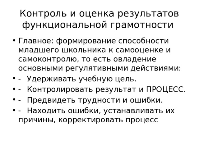 Контроль и оценка результатов функциональной грамотности Главное: формирование способности младшего школьника к самооценке и самоконтролю, то есть овладение основными регулятивными действиями: -  Удерживать учебную цель. -  Контролировать результат и ПРОЦЕСС. -  Предвидеть трудности и ошибки. -  Находить ошибки, устанавливать их причины, корректировать процесс 