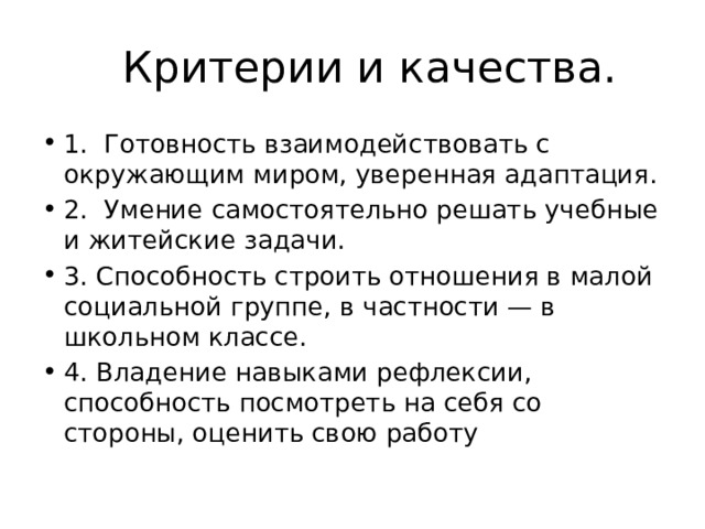 Критерии и качества. 1. Готовность взаимодействовать с окружающим миром, уверенная адаптация. 2. Умение самостоятельно решать учебные и житейские задачи. 3. Способность строить отношения в малой социальной группе, в частности — в школьном классе. 4. Владение навыками рефлексии, способность посмотреть на себя со стороны, оценить свою работу 