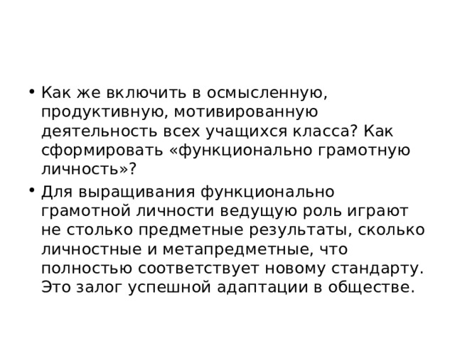 Как же включить в осмысленную, продуктивную, мотивированную деятельность всех учащихся класса? Как сформировать «функционально грамотную личность»? Для выращивания функционально грамотной личности ведущую роль играют не столько предметные результаты, сколько личностные и метапредметные, что полностью соответствует новому стандарту. Это залог успешной адаптации в обществе. 
