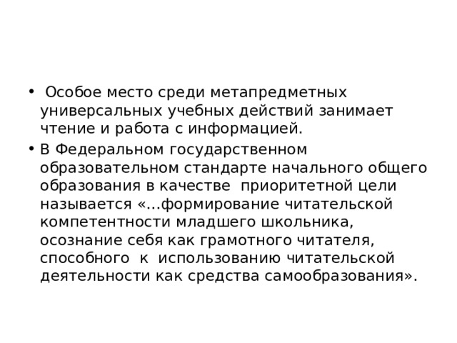  Особое место среди метапредметных универсальных учебных действий занимает чтение и работа с информацией. В Федеральном государственном образовательном стандарте начального общего образования в качестве приоритетной цели называется «…формирование читательской компетентности младшего школьника, осознание себя как грамотного читателя, способного к использованию читательской деятельности как средства самообразования». 