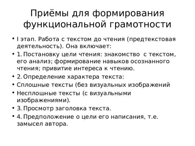 Приёмы для формирования функциональной грамотности I этап. Работа с текстом до чтения (предтекстовая деятельность). Она включает: 1.  Постановку цели чтения: знакомство с текстом, его анализ; формирование навыков осознанного чтения; привитие интереса к чтению. 2.  Определение характера текста: Сплошные тексты (без визуальных изображений Несплошные тексты (с визуальными изображениями). 3.  Просмотр заголовка текста. 4.  Предположение о цели его написания, т.е. замысел автора. 