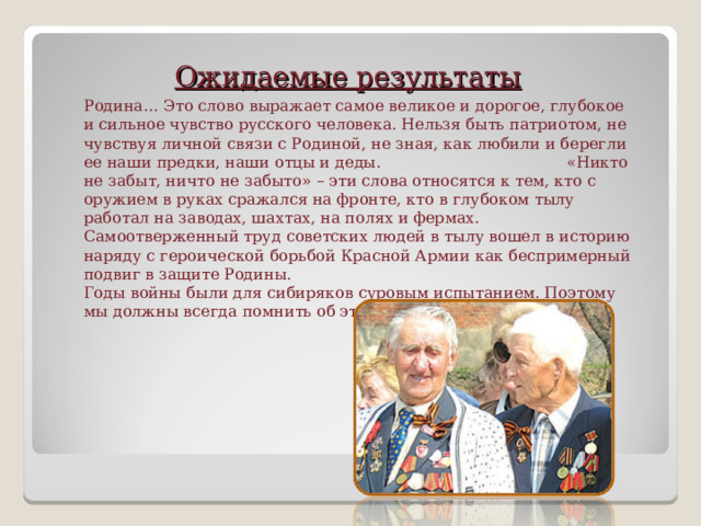 Ожидаемые результаты Родина… Это слово выражает самое великое и дорогое, глубокое и сильное чувство русского человека. Нельзя быть патриотом, не чувствуя личной связи с Родиной, не зная, как любили и берегли ее наши предки, наши отцы и деды. «Никто не забыт, ничто не забыто» – эти слова относятся к тем, кто с оружием в руках сражался на фронте, кто в глубоком тылу работал на заводах, шахтах, на полях и фермах. Самоотверженный труд советских людей в тылу вошел в историю наряду с героической борьбой Красной Армии как беспримерный подвиг в защите Родины.  Годы войны были для сибиряков суровым испытанием. Поэтому мы должны всегда помнить об этом.       