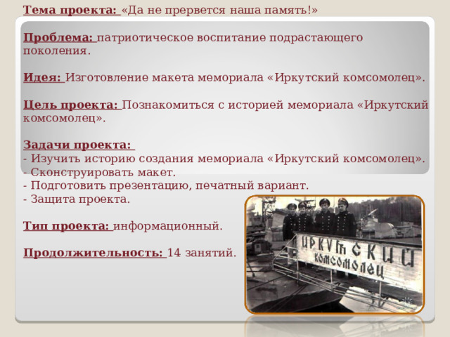 Тема проекта: «Да не прервется наша память!»   Проблема: патриотическое воспитание подрастающего поколения.   Идея: Изготовление макета мемориала «Иркутский комсомолец».   Цель проекта: Познакомиться с историей мемориала «Иркутский комсомолец».   Задачи проекта:  - Изучить историю создания мемориала «Иркутский комсомолец».  - Сконструировать макет.  - Подготовить презентацию, печатный вариант.  - Защита проекта.   Тип проекта: информационный.   Продолжительность: 14 занятий.    