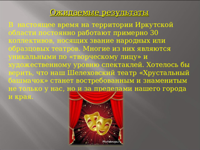 Ожидаемые результаты В настоящее время на территории Иркутской области постоянно работают примерно 30 коллективов, носящих звание народных или образцовых театров. Многие из них являются уникальными по « творческому лицу » и художественному уровню спектаклей. Хотелось бы верить, что наш Шелеховский театр « Хрустальный башмачок » станет востребованным и знаменитым не только у нас, но и за пределами нашего города и края.        