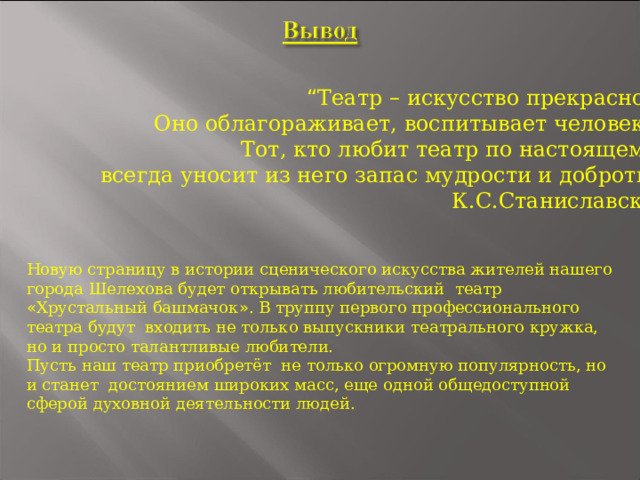 “ Театр – искусство прекрасное. Оно облагораживает, воспитывает человека. Тот, кто любит театр по настоящему, всегда уносит из него запас мудрости и доброты ” . К.С.Станиславский Новую страницу в истории сценического искусства жителей нашего города Шелехова будет открывать любительский театр « Хрустальный башмачок » . В труппу первого профессионального театра будут входить не только выпускники театрального кружка, но и просто талантливые любители. Пусть наш театр приобретёт не только огромную популярность, но и станет достоянием широких масс, еще одной общедоступной сферой духовной деятельности людей. 