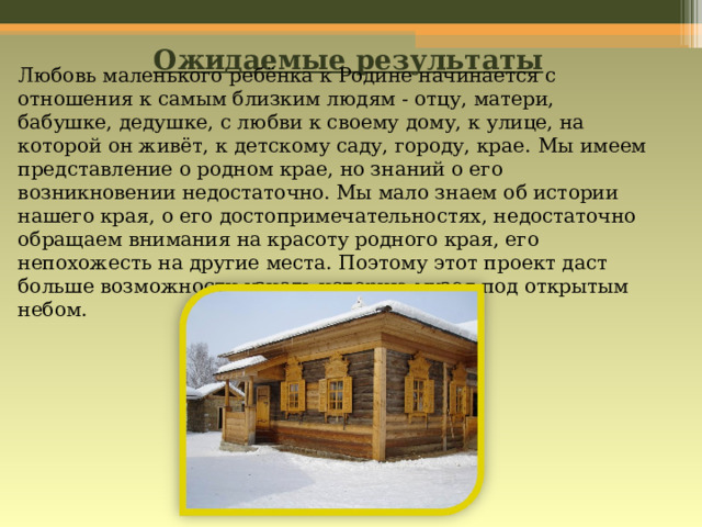 Ожидаемые результаты Любовь маленького ребёнка к Родине начинается с отношения к самым близким людям - отцу, матери, бабушке, дедушке, с любви к своему дому, к улице, на которой он живёт, к детскому саду, городу, крае.  Мы имеем представление о родном крае, но знаний о его возникновении недостаточно. Мы мало знаем об истории нашего края, о его достопримечательностях, недостаточно обращаем внимания на красоту родного края, его непохожесть на другие места. Поэтому этот проект даст больше возможности узнать историю музея под открытым небом.          