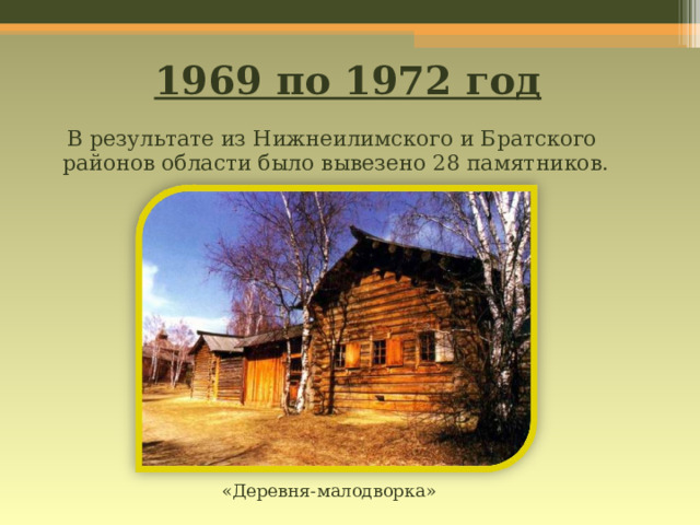 1969 по 1972 год  В результате из Нижнеилимского и Братского районов области было вывезено 28 памятников. «Деревня-малодворка» 